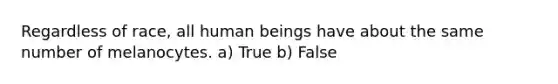 Regardless of race, all human beings have about the same number of melanocytes. a) True b) False