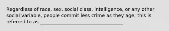 Regardless of race, sex, social class, intelligence, or any other social variable, people commit less crime as they age; this is referred to as ___________________________________.