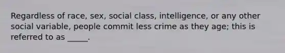 Regardless of race, sex, social class, intelligence, or any other social variable, people commit less crime as they age; this is referred to as _____.