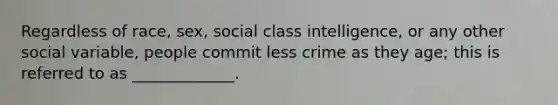 Regardless of race, sex, social class intelligence, or any other social variable, people commit less crime as they age; this is referred to as _____________.