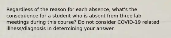 Regardless of the reason for each absence, what's the consequence for a student who is absent from three lab meetings during this course? Do not consider COVID-19 related illness/diagnosis in determining your answer.