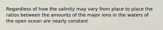 Regardless of how the salinity may vary from place to place the ratios between the amounts of the major ions in the waters of the open ocean are nearly constant