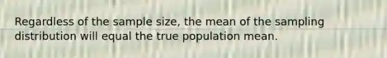 Regardless of the sample size, the mean of the sampling distribution will equal the true population mean.