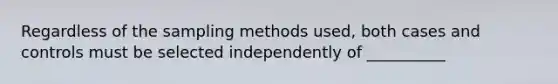 Regardless of the sampling methods used, both cases and controls must be selected independently of __________