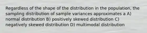 Regardless of the shape of the distribution in the population, the sampling distribution of sample variances approximates a A) normal distribution B) positively skewed distribution C) negatively skewed distribution D) multimodal distribution