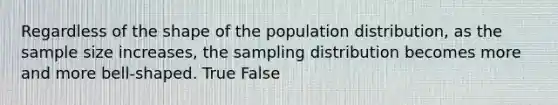 Regardless of the shape of the population distribution, as the sample size increases, the sampling distribution becomes more and more bell-shaped. True False