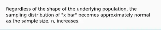 Regardless of the shape of the underlying population, the sampling distribution of "x bar" becomes approximately normal as the sample size, n, increases.