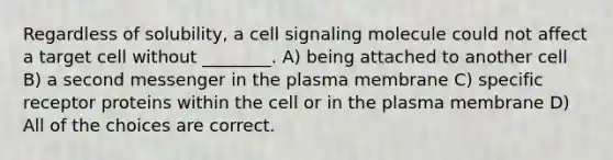 Regardless of solubility, a cell signaling molecule could not affect a target cell without ________. A) being attached to another cell B) a second messenger in the plasma membrane C) specific receptor proteins within the cell or in the plasma membrane D) All of the choices are correct.