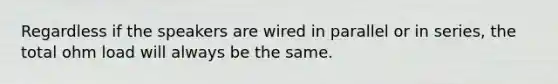 Regardless if the speakers are wired in parallel or in series, the total ohm load will always be the same.