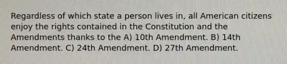 Regardless of which state a person lives in, all American citizens enjoy the rights contained in the Constitution and the Amendments thanks to the A) 10th Amendment. B) 14th Amendment. C) 24th Amendment. D) 27th Amendment.