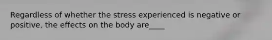 Regardless of whether the stress experienced is negative or positive, the effects on the body are____