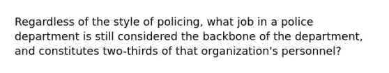 Regardless of the style of policing, what job in a police department is still considered the backbone of the department, and constitutes two-thirds of that organization's personnel?