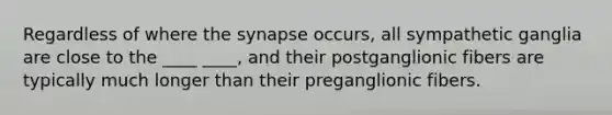 Regardless of where the synapse occurs, all sympathetic ganglia are close to the ____ ____, and their postganglionic fibers are typically much longer than their preganglionic fibers.