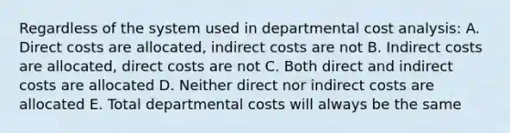 Regardless of the system used in departmental cost analysis: A. Direct costs are allocated, indirect costs are not B. Indirect costs are allocated, direct costs are not C. Both direct and indirect costs are allocated D. Neither direct nor indirect costs are allocated E. Total departmental costs will always be the same