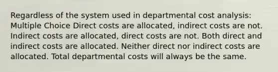 Regardless of the system used in departmental cost analysis: Multiple Choice Direct costs are allocated, indirect costs are not. Indirect costs are allocated, direct costs are not. Both direct and indirect costs are allocated. Neither direct nor indirect costs are allocated. Total departmental costs will always be the same.