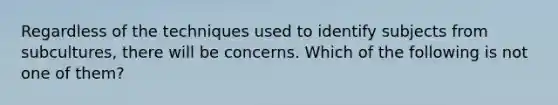 Regardless of the techniques used to identify subjects from subcultures, there will be concerns. Which of the following is not one of them?​