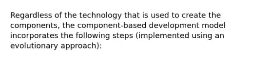 Regardless of the technology that is used to create the components, the component-based development model incorporates the following steps (implemented using an evolutionary approach):