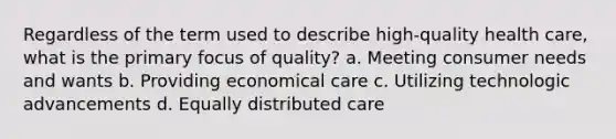 Regardless of the term used to describe high-quality health care, what is the primary focus of quality? a. Meeting consumer needs and wants b. Providing economical care c. Utilizing technologic advancements d. Equally distributed care