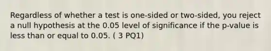 Regardless of whether a test is one-sided or two-sided, you reject a null hypothesis at the 0.05 level of significance if the p-value is <a href='https://www.questionai.com/knowledge/k7BtlYpAMX-less-than' class='anchor-knowledge'>less than</a> or equal to 0.05. ( 3 PQ1)