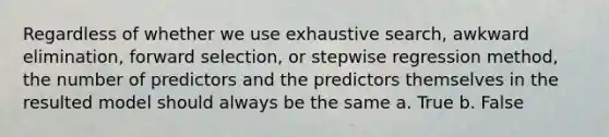 Regardless of whether we use exhaustive search, awkward elimination, forward selection, or stepwise regression method, the number of predictors and the predictors themselves in the resulted model should always be the same a. True b. False