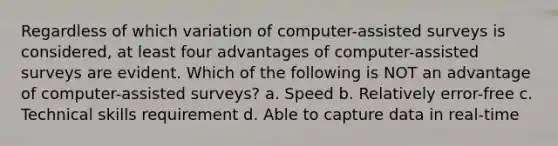 Regardless of which variation of computer-assisted surveys is considered, at least four advantages of computer-assisted surveys are evident. Which of the following is NOT an advantage of computer-assisted surveys? a. Speed b. Relatively error-free c. Technical skills requirement d. Able to capture data in real-time