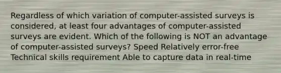 Regardless of which variation of computer-assisted surveys is considered, at least four advantages of computer-assisted surveys are evident. Which of the following is NOT an advantage of computer-assisted surveys? Speed Relatively error-free Technical skills requirement Able to capture data in real-time