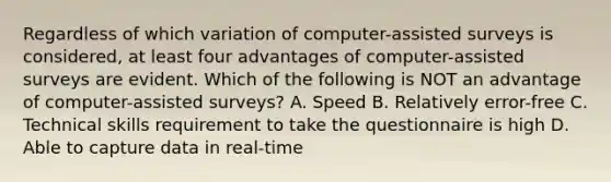 Regardless of which variation of computer-assisted surveys is considered, at least four advantages of computer-assisted surveys are evident. Which of the following is NOT an advantage of computer-assisted surveys? A. Speed B. Relatively error-free C. Technical skills requirement to take the questionnaire is high D. Able to capture data in real-time