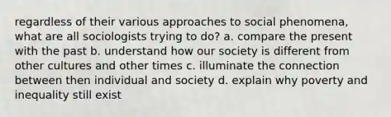 regardless of their various approaches to social phenomena, what are all sociologists trying to do? a. compare the present with the past b. understand how our society is different from other cultures and other times c. illuminate the connection between then individual and society d. explain why poverty and inequality still exist