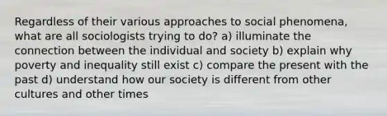 Regardless of their various approaches to social phenomena, what are all sociologists trying to do? a) illuminate the connection between the individual and society b) explain why poverty and inequality still exist c) compare the present with the past d) understand how our society is different from other cultures and other times