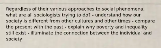 Regardless of their various approaches to social phenomena, what are all sociologists trying to do? - understand how our society is different from other cultures and other times - compare the present with the past - explain why poverty and inequality still exist - illuminate the connection between the individual and society