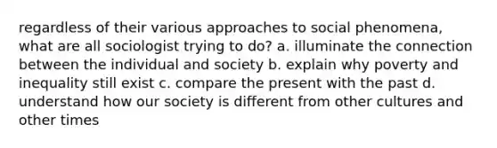 regardless of their various approaches to social phenomena, what are all sociologist trying to do? a. illuminate the connection between the individual and society b. explain why poverty and inequality still exist c. compare the present with the past d. understand how our society is different from other cultures and other times