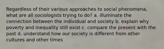 Regardless of their various approaches to social phenomena, what are all sociologists trying to do? a. illuminate the connection between the individual and society b. explain why poverty and inequality still exist c. compare the present with the past d. understand how our society is different from other cultures and other times