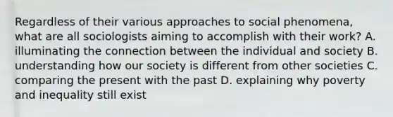 Regardless of their various approaches to social phenomena, what are all sociologists aiming to accomplish with their work? A. illuminating the connection between the individual and society B. understanding how our society is different from other societies C. comparing the present with the past D. explaining why poverty and inequality still exist