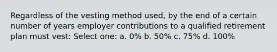 Regardless of the vesting method used, by the end of a certain number of years employer contributions to a qualified retirement plan must vest: Select one: a. 0% b. 50% c. 75% d. 100%