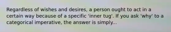 Regardless of wishes and desires, a person ought to act in a certain way because of a specific 'inner tug'. If you ask 'why' to a categorical imperative, the answer is simply...