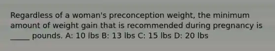 Regardless of a woman's preconception weight, the minimum amount of weight gain that is recommended during pregnancy is _____ pounds. A: 10 lbs B: 13 lbs C: 15 lbs D: 20 lbs