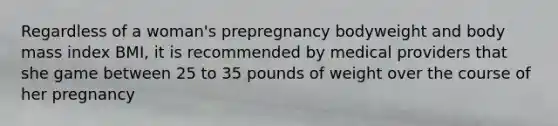 Regardless of a woman's prepregnancy bodyweight and body mass index BMI, it is recommended by medical providers that she game between 25 to 35 pounds of weight over the course of her pregnancy