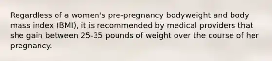 Regardless of a women's pre-pregnancy bodyweight and body mass index (BMI), it is recommended by medical providers that she gain between 25-35 pounds of weight over the course of her pregnancy.