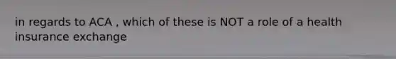 in regards to ACA , which of these is NOT a role of a health insurance exchange