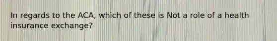 In regards to the ACA, which of these is Not a role of a health insurance exchange?