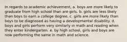 In regards to academic achievement, a. boys are more likely to graduate from high school than are girls. b. girls are less likely than boys to earn a college degree. c. girls are more likely than boys to be diagnosed as having a developmental disability. d. boys and girls perform very similarly in math and reading when they enter kindergarten. e. by high school, girls and boys are now performing the same in math and science.