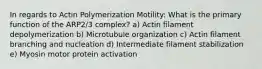 In regards to Actin Polymerization Motility: What is the primary function of the ARP2/3 complex? a) Actin filament depolymerization b) Microtubule organization c) Actin filament branching and nucleation d) Intermediate filament stabilization e) Myosin motor protein activation