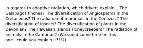 In regards to adaptive radiation, which drivers explain... The Galapagos finches? The diversification of Angiosperms in the Cretaceous? The radiation of mammals in the Cenozoic? The diversification of insects? The diversification of plants in the Devonian? The Hawaiian Islands Honeycreepers? The radiation of animals in the Cambrian? (We spent some time on this one...could you explain it????)