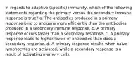 In regards to adaptive (specific) immunity, which of the following statements regarding the primary versus the secondary immune response is true? a. The antibodies produced in a primary response bind to antigens more efficiently than the antibodies produced in a secondary immune response. b. A primary response occurs faster than a secondary response. c. A primary response leads to higher levels of antibodies than does a secondary response. d. A primary response results when naïve lymphocytes are activated, while a secondary response is a result of activating memory cells.