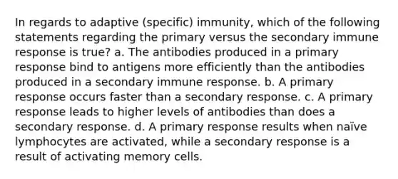 In regards to adaptive (specific) immunity, which of the following statements regarding the primary versus the secondary immune response is true? a. The antibodies produced in a primary response bind to antigens more efficiently than the antibodies produced in a secondary immune response. b. A primary response occurs faster than a secondary response. c. A primary response leads to higher levels of antibodies than does a secondary response. d. A primary response results when naïve lymphocytes are activated, while a secondary response is a result of activating memory cells.