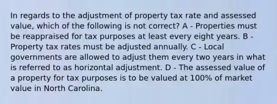 In regards to the adjustment of property tax rate and assessed value, which of the following is not correct? A - Properties must be reappraised for tax purposes at least every eight years. B - Property tax rates must be adjusted annually. C - Local governments are allowed to adjust them every two years in what is referred to as horizontal adjustment. D - The assessed value of a property for tax purposes is to be valued at 100% of market value in North Carolina.