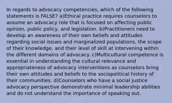 In regards to advocacy competencies, which of the following statements is FALSE? a)Ethical practice requires counselors to assume an advocacy role that is focused on affecting public opinion, public policy, and legislation. b)Practitioners need to develop an awareness of their own beliefs and attitudes regarding social issues and marginalized populations, the scope of their knowledge, and their level of skill at intervening within the different domains of advocacy. c)Multicultural competence is essential in understanding the cultural relevance and appropriateness of advocacy interventions as counselors bring their own attitudes and beliefs to the sociopolitical history of their communities. d)Counselors who have a social justice advocacy perspective demonstrate minimal leadership abilities and do not understand the importance of speaking out.