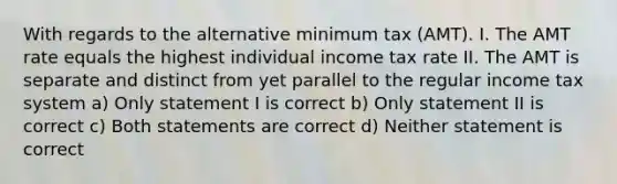 With regards to the alternative minimum tax (AMT). I. The AMT rate equals the highest individual income tax rate II. The AMT is separate and distinct from yet parallel to the regular income tax system a) Only statement I is correct b) Only statement II is correct c) Both statements are correct d) Neither statement is correct