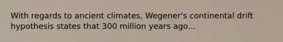 With regards to ancient climates, Wegener's continental drift hypothesis states that 300 million years ago...