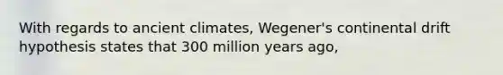 With regards to ancient climates, Wegener's continental drift hypothesis states that 300 million years ago,